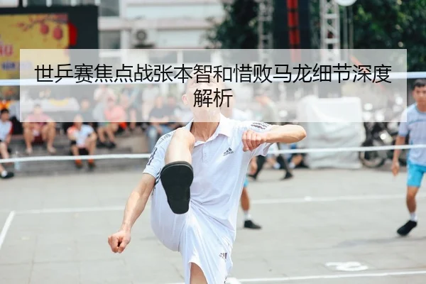 世乒赛焦点战张本智和惜败马龙细节深度解析